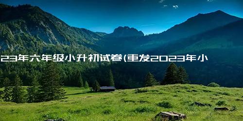 2023年六年级小升初试卷(重发2023年小学升初试卷，适用于六年级学生)