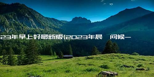 2023年早上好最新版(2023年晨曦问候-早上好最新版)