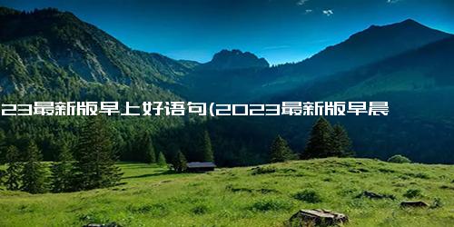 2023最新版早上好语句(2023最新版早晨问候语句推荐)