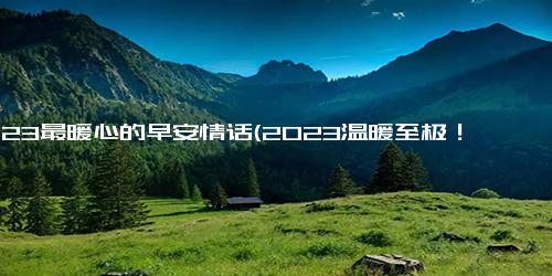 2023最暖心的早安情话(2023温暖至极！最贴心早安情话送你醒来)