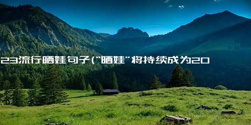 2023流行晒娃句子(“晒娃”将持续成为2023年的流行趋势)