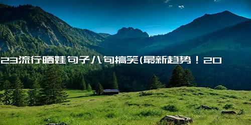 2023流行晒娃句子八句搞笑(最新趋势！2023整点晒闺女呦)