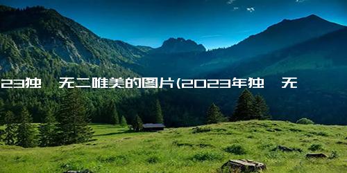 2023独一无二唯美的图片(2023年独一无二的惊艳风景)