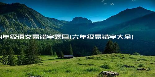 4年级语文易错字题目(六年级易错字大全)