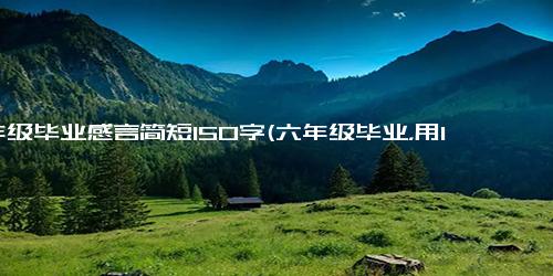 6年级毕业感言简短150字(六年级毕业，用150字的感言告别小学生活)