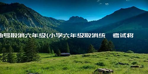 9月1号取消六年级(小学六年级取消统一考试将正式实施，教育部发布新政策)