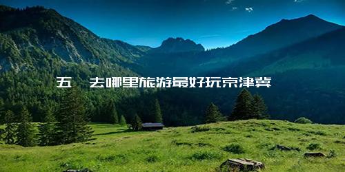 五一去哪里旅游最好玩京津冀