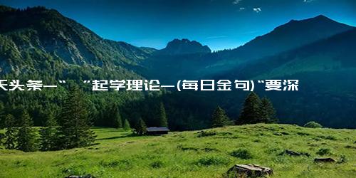 今天头条-“沂”起学理论-(每日金句)“要深怀对自然的敬畏之心，尊重自然、顺应自然、保护自然，构建人与自然和谐共生的地球家园”