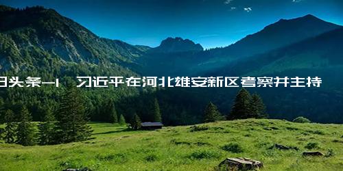 今日头条-1、习近平在河北雄安新区考察并主持召开高标准高质量推进雄安新区建设座谈会