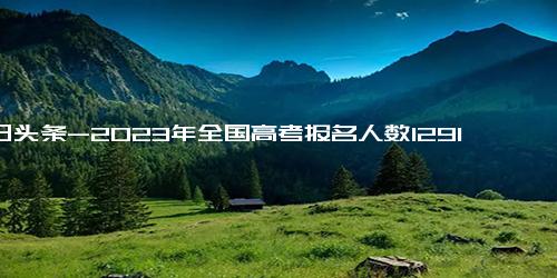 今日头条-2023年全国高考报名人数1291万人，比去年增加了98万人