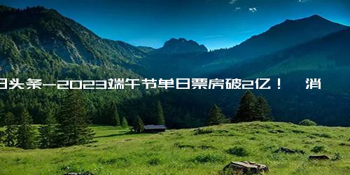 今日头条-2023端午节单日票房破2亿！《消失的她》领跑票房榜