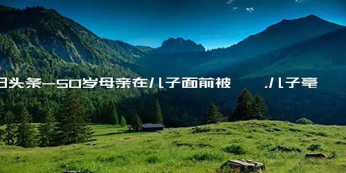 今日头条-50岁母亲在儿子面前被猥亵，儿子毫不犹豫一招制服并报警！