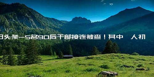 今日头条-5名90后干部接连被查！其中一人初中学历！