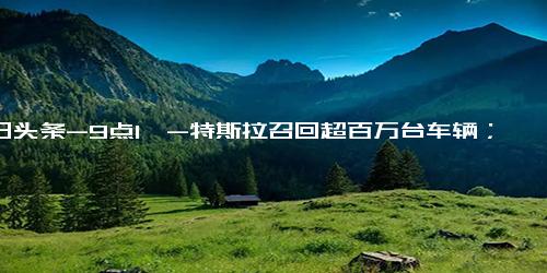 今日头条-9点1氪-特斯拉召回超百万台车辆；马斯克选定推特新CEO；福特中国区裁员千人