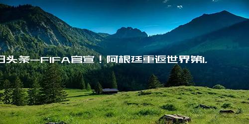 今日头条-FIFA官宣！阿根廷重返世界第1，梅西2年夺3冠，6月有望来华PK国足