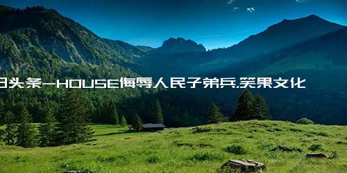 今日头条-HOUSE侮辱人民子弟兵，笑果文化甩锅，不当言论HOUSE临时加