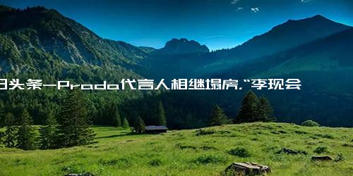 今日头条-Prada代言人相继塌房，“李现会”是代言人塌房魔咒的终结者吗？时尚,时尚资讯