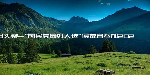 今日头条-“国民党最好人选”侯友宜参加2024台湾选举，能战胜赖清德吗