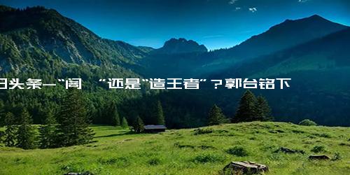 今日头条-“阁揆”还是“造王者”？郭台铭下一步动向成关注焦点