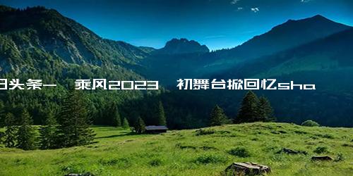 今日头条-《乘风2023》初舞台掀回忆sha！45岁百万销量平民天后复出