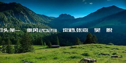 今日头条-《乘风2023》定档，张嘉倪吴倩脱颖而出，逆袭的人生漂亮又励志