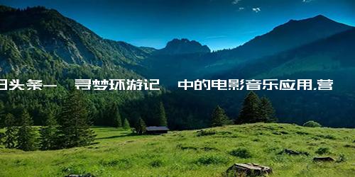 今日头条-《寻梦环游记》中的电影音乐应用，营造真实感、塑造人物性格