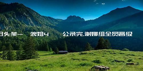 今日头条-《浪姐4》一公录完，谢娜组全员晋级，徐怀钰跳舞放炮，5人遭淘汰