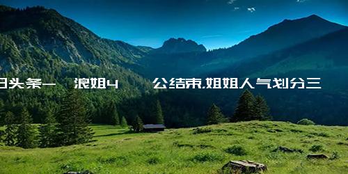 今日头条-《浪姐4》一公结束，姐姐人气划分三层，低人气姐姐太多成炮灰