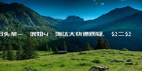 今日头条-《浪姐4》淘汰太快遭质疑，一公二公淘汰九人，被猜测或有复活赛