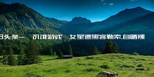 今日头条-《饥饿游戏》女星遭黑客勒索，自晒裸照反击威胁，被网友大赞勇敢