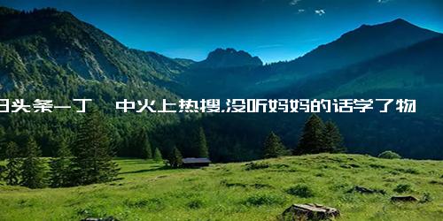 今日头条-丁肇中火上热搜，没听妈妈的话学了物理拿了诺奖，高考生备受鼓舞