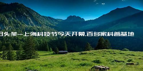 今日头条-上海科技节今天开幕，百多家科普基地等你打卡！福建上杭发现恐龙蛋化石-早读