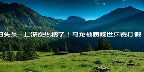 今日头条-上深夜热搜了！马龙被质疑世乒赛打假球，王楚钦进决赛给出回应