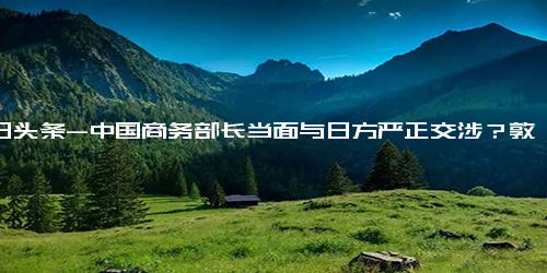 今日头条-中国商务部长当面与日方严正交涉？敦促日方纠正错误做法