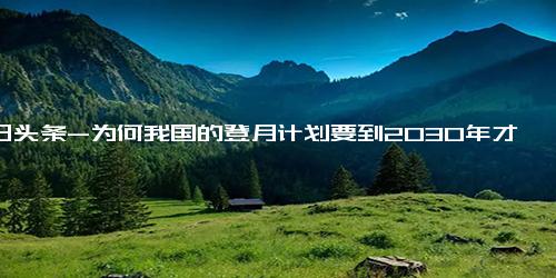 今日头条-为何我国的登月计划要到2030年才能真正的实现中国人登月？