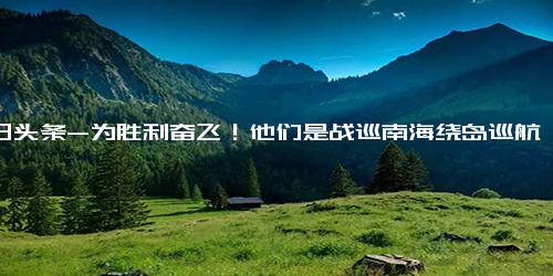 今日头条-为胜利奋飞！他们是战巡南海绕岛巡航的空中铁拳,军事,军人风采