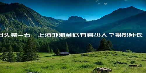 今日头条-五一上海外滩到底有多少人？摄影师长焦镜头拍下“魔都”震撼画面