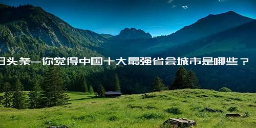 今日头条-你觉得中国十大最强省会城市是哪些？为什么？