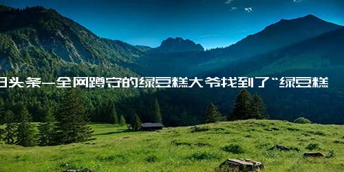 今日头条-全网蹲守的绿豆糕大爷找到了“绿豆糕”其实是自创的“豆蜜糕