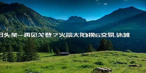 今日头条-再见戈登？火箭太阳1换6交易，休城或收获3悍将、3选秀权