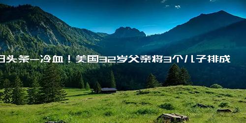 今日头条-冷血！美国32岁父亲将3个儿子排成一排枪sha，传讯现场泪湿眼眶！