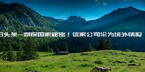 今日头条-刺探国家秘密！这家公司沦为境外情报机构帮凶；网信部门工作组进驻斗鱼平台；比亚迪回应长沙工厂排队辞职