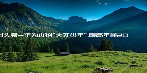 今日头条-华为再招“天才少年”，最高年薪200万！