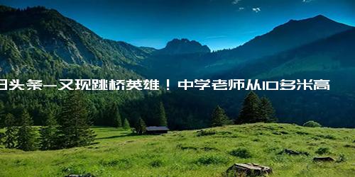 今日头条-又现跳桥英雄！中学老师从10多米高桥上跳下救人，十年前学生为救落水者牺牲