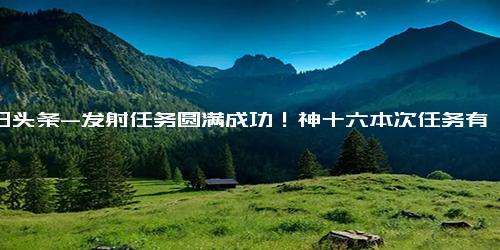 今日头条-发射任务圆满成功！神十六本次任务有哪些？