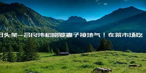 今日头条-吕良伟和富婆妻子接地气！在菜市场吃简陋大排档，甜秀恩爱无人识