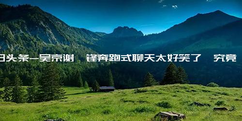 今日头条-吴京谢霆锋奔跑式聊天太好笑了,究竟是怎么一回事？