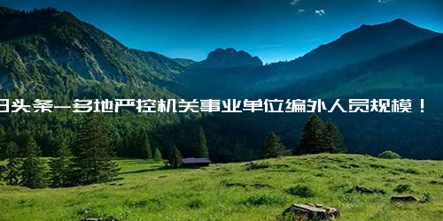 今日头条-多地严控机关事业单位编外人员规模！此前一地清理326人节省财政约1500万，副省级城市也开始行动