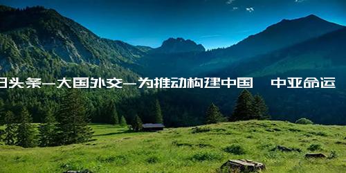 今日头条-大国外交-为推动构建中国—中亚命运共同体作出“中哈贡献”-专访中国驻哈萨克斯坦大使张霄