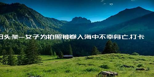 今日头条-女子为拍照被卷入海中不幸身亡，打卡拍照一定要有安全意识！